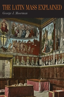 The Latin Mass Explained: Everything Needed to Understand and Appreciate the Traditional Latin Mass by Moorman, George J.