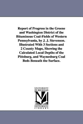 Report of Progress in the Greene and Washington District of the Bituminous Coal-Fields of Western Pennsylvania, by J. J. Stevenson. Illustrated With 3 by Stevenson, John J. (John James)