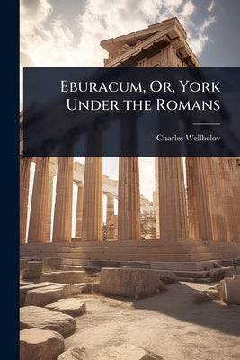 Eburacum, Or, York Under the Romans by Wellbeloved, Charles