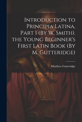 Introduction to Principia Latina, Part I (By W. Smith). the Young Beginner's First Latin Book (By M. Gutteridge) by Gutteridge, Matthew