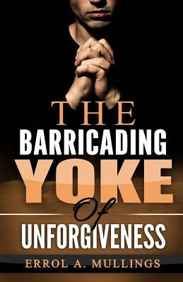 The Barricading Yoke Of Unforgiveness by Mullings, Errol a.