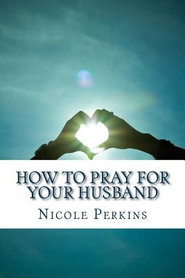 How to Pray for Your Husband: Bless Your Husband Everyday by Perkins, Nicole