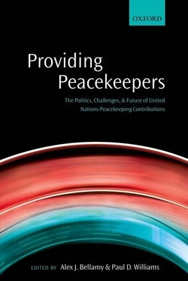 Providing Peacekeepers: The Politics, Challenges, and Future of United Nations Peacekeeping Contributions by Bellamy, Alex J.