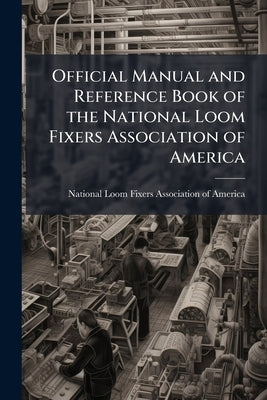 Official Manual and Reference Book of the National Loom Fixers Association of America: Officers, Constitution, By-laws, etc. by National Loom Fixers Association of Amer