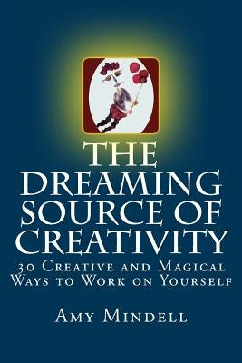 The Dreaming Source of Creativity: 30 Creative and Magical Ways to Work on Yourself by Mindell, Amy