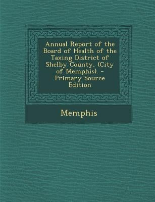 Annual Report of the Board of Health of the Taxing District of Shelby County, (City of Memphis). by Memphis