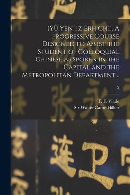 (Yü Yen Tz Êrh Chi). A Progressive Course Designed to Assist the Student of Colloquial Chinese as Spoken in the Capital and the Metropolitan Departmen by Wade, T. F. (Thomas Francis) 1818-1895