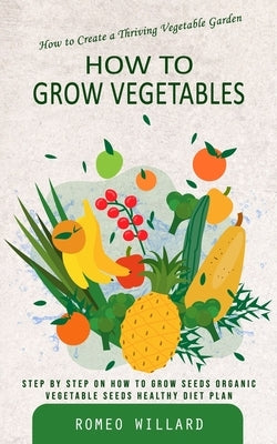 How to Grow Vegetables: How to Create a Thriving Vegetable Garden (Step by Step on How to Grow Seeds Organic Vegetable Seeds Healthy Diet Plan) by Willard, Romeo