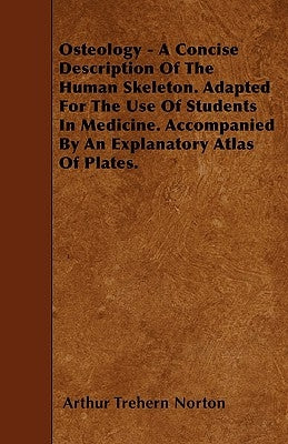 Osteology - A Concise Description Of The Human Skeleton. Adapted For The Use Of Students In Medicine. Accompanied By An Explanatory Atlas Of Plates. by Norton, Arthur Trehern