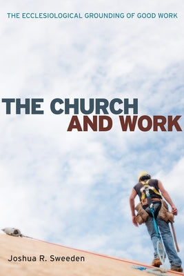 The Church and Work: The Ecclesiological Grounding of Good Work by Sweeden, Joshua