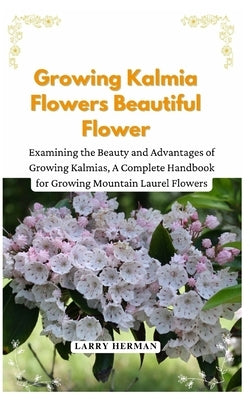 Growing Kalmia Flowers Beautiful Flower: Examining the Beauty and Advantages of Growing Kalmias, A Complete Handbook for Growing Mountain Laurel Flowe by Herman, Larry