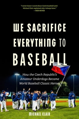 We Sacrifice Everything to Baseball: How the Czech Republic's Amateur Underdogs Became World Baseball Classic Heroes by Clair, Michael