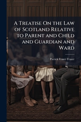 A Treatise On the Law of Scotland Relative to Parent and Child and Guardian and Ward by Fraser, Patrick Fraser