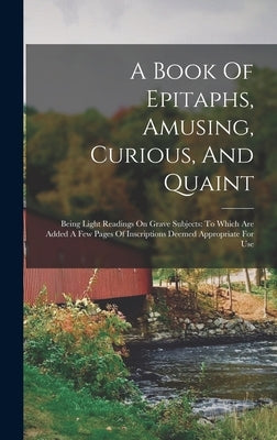 A Book Of Epitaphs, Amusing, Curious, And Quaint: Being Light Readings On Grave Subjects: To Which Are Added A Few Pages Of Inscriptions Deemed Approp by Anonymous