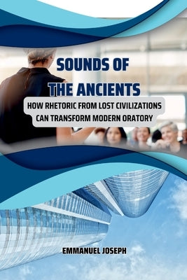 Sounds of the Ancients, How Rhetoric from Lost Civilizations Can Transform Modern Oratory by Joseph, Emmanuel