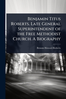 Benjamin Titus Roberts. Late General Superintendent of the Free Methodist Church. A Biography by Roberts, Benson Howard