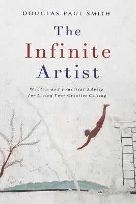 The Infinite Artist: Wisdom and Practical Advice for Living Your Creative Calling by Smith, Douglas Paul