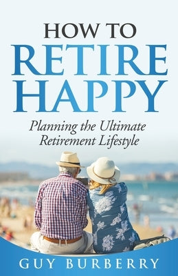 How to Retire Happy: Planning the Ultimate Retirement Lifestyle by Burberry, Guy