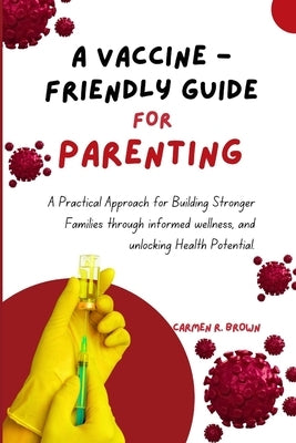 A Vaccine - Friendly Guide For Parenting: A Practical Approach for Building Stronger Families through informed wellness, and unlocking Health Potentia by Brown, Carmen R.