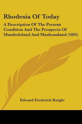 Rhodesia Of Today: A Description Of The Present Condition And The Prospects Of Matabeleland And Mashonaland (1895) by Knight, Edward Frederick