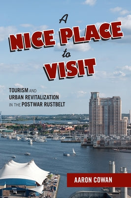 A Nice Place to Visit: Tourism and Urban Revitalization in the Postwar Rustbelt by Cowan, Aaron