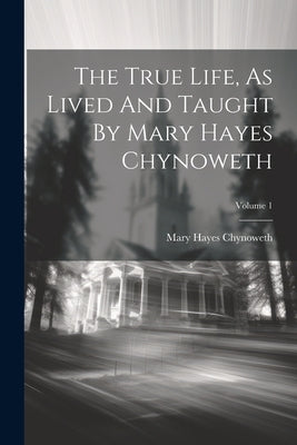 The True Life, As Lived And Taught By Mary Hayes Chynoweth; Volume 1 by Chynoweth, Mary Hayes