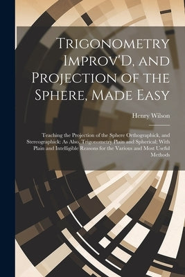 Trigonometry Improv'D, and Projection of the Sphere, Made Easy: Teaching the Projection of the Sphere Orthographick, and Stereographick: As Also, Trig by Wilson, Henry