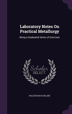 Laboratory Notes On Practical Metallurgy: Being a Graduated Series of Exercises by MacFarlane, Walter