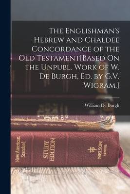 The Englishman's Hebrew and Chaldee Concordance of the Old Testament[Based On the Unpubl. Work of W. De Burgh, Ed. by G.V. Wigram.] by De Burgh, William