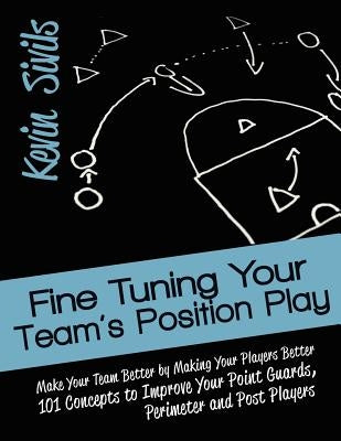 Fine Tuning Your Team's Position Play: Make Your Team Better by Making Your Players Better 101 Concepts to Improve Your Point Guards, Perimeter and Po by Sivils, Kevin