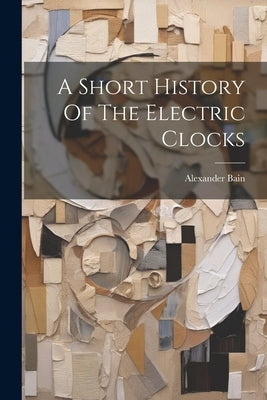 A Short History Of The Electric Clocks by Bain, Alexander