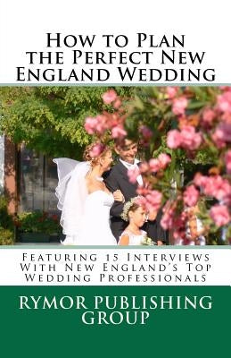 How to Plan the Perfect New England Wedding: Featuring 15 Interviews With New England's Top Wedding Professionals by Roehrich, Carl