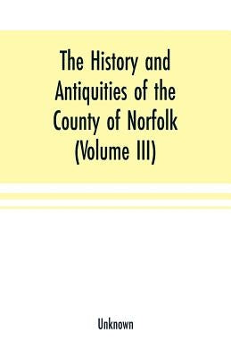 The History and antiquities of the county of Norfolk (Volume III) Containing the hundreds of North Erpingham, south Erpingham, and Eynsford, by Unknown
