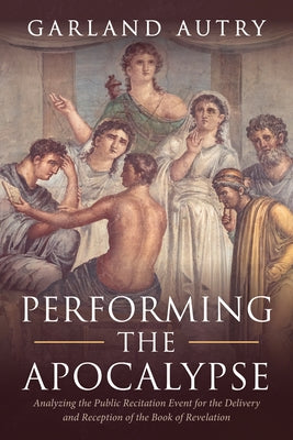 Performing the Apocalypse: Analyzing the Public Recitation Event for the Delivery and Reception of the Book of Revelation by Autry, Garland