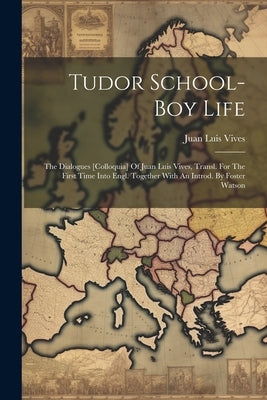 Tudor School-boy Life: The Dialogues [colloquia] Of Juan Luis Vives, Transl. For The First Time Into Engl. Together With An Introd. By Foster Watson by Vives, Juan Luis