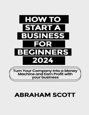 How to Start a Business for Beginners 2024: Turn Your Company Into a Money Machine and Earn a Profit with your Business by Scott, Abraham