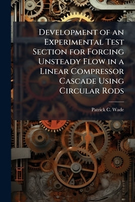 Development of an Experimental Test Section for Forcing Unsteady Flow in a Linear Compressor Cascade Using Circular Rods by Wade, Patrick C.