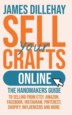 Sell Your Crafts Online: The Handmakers Guide to Selling from Etsy, Amazon, Facebook, Instagram, Pinterest, Shopify, Influencers and More by Dillehay, James