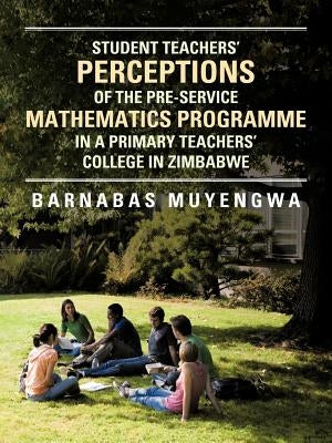 Student Teacher's Perceptions of the Pre-Service Mathematics Programme in a Primary Teachers' College in Zimbabwe by Muyengwa, Barnabas