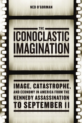 The Iconoclastic Imagination: Image, Catastrophe, and Economy in America from the Kennedy Assassination to September 11 by O'Gorman, Ned