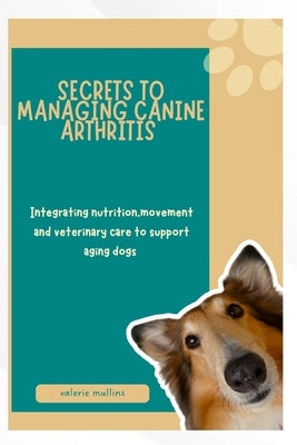 Secrets to Managing Canine Arthritis: Integrating nutrition, movement and veterinary care to support aging dogs by Mullins, Valerie