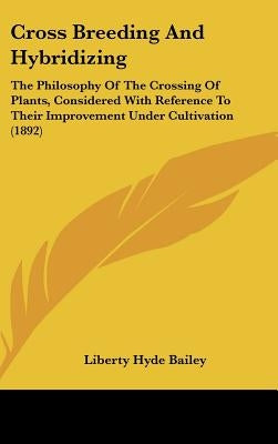 Cross Breeding and Hybridizing: The Philosophy of the Crossing of Plants, Considered with Reference to Their Improvement Under Cultivation (1892) by Bailey, Liberty Hyde, Jr.