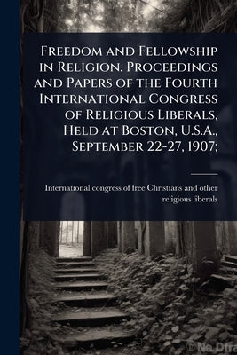 Freedom and Fellowship in Religion. Proceedings and Papers of the Fourth International Congress of Religious Liberals, Held at Boston, U.S.A., Septemb by International Congress of Free Christ