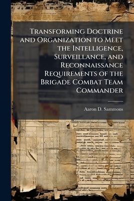 Transforming Doctrine and Organization to Meet the Intelligence, Surveillance, and Reconnaissance Requirements of the Brigade Combat Team Commander by Sammons, Aaron D.