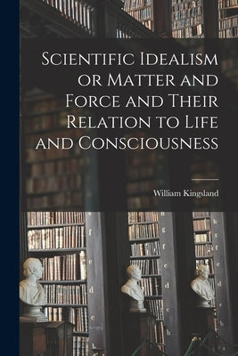 Scientific Idealism or Matter and Force and Their Relation to Life and Consciousness by Kingsland, William