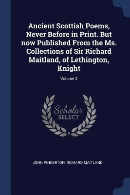 Ancient Scottish Poems, Never Before in Print. But now Published From the Ms. Collections of Sir Richard Maitland, of Lethington, Knight; Volume 2 by Pinkerton, John