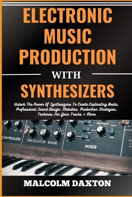 Electronic Music Production with Synthesizers: Unlock The Power Of Synthesizers To Create Captivating Beats, Professional Sound Design, Melodies, Prod by Daxton, Malcolm