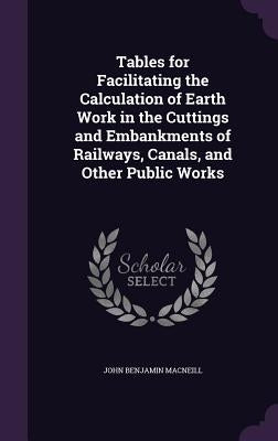 Tables for Facilitating the Calculation of Earth Work in the Cuttings and Embankments of Railways, Canals, and Other Public Works by MacNeill, John Benjamin