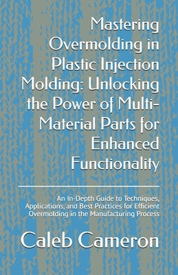 Mastering Overmolding in Plastic Injection Molding: Unlocking the Power of Multi-Material Parts for Enhanced Functionality: An In-Depth Guide to Techn by Cameron, Caleb