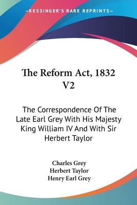 The Reform Act, 1832 V2: The Correspondence Of The Late Earl Grey With His Majesty King William IV And With Sir Herbert Taylor by Grey, Charles